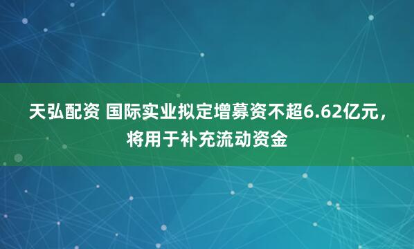 天弘配资 国际实业拟定增募资不超6.62亿元，将用于补充流动资金