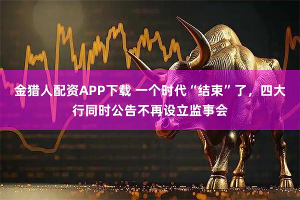 金猎人配资APP下载 一个时代“结束”了，四大行同时公告不再设立监事会