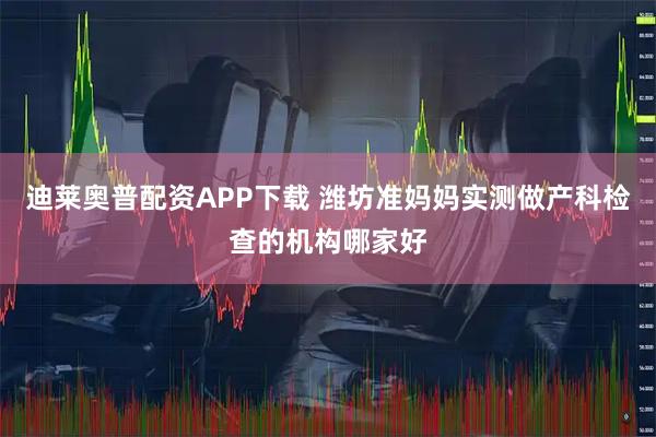 迪莱奥普配资APP下载 潍坊准妈妈实测做产科检查的机构哪家好