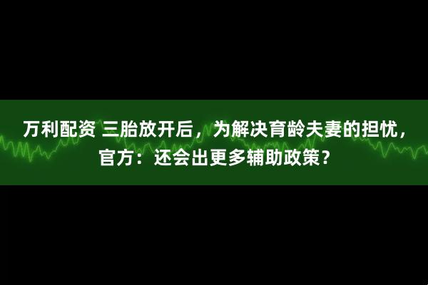 万利配资 三胎放开后，为解决育龄夫妻的担忧，官方：还会出更多辅助政策？