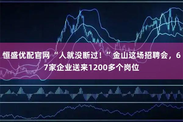 恒盛优配官网 “人就没断过！”金山这场招聘会，67家企业送来1200多个岗位