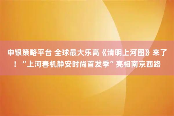 申银策略平台 全球最大乐高《清明上河图》来了！“上河春机静安时尚首发季”亮相南京西路