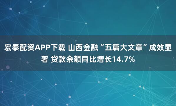 宏泰配资APP下载 山西金融“五篇大文章”成效显著 贷款余额同比增长14.7%