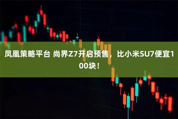 凤凰策略平台 尚界Z7开启预售，比小米SU7便宜100块！