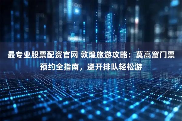 最专业股票配资官网 敦煌旅游攻略：莫高窟门票预约全指南，避开排队轻松游