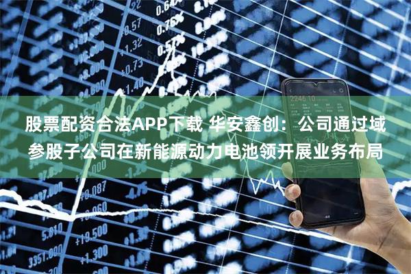 股票配资合法APP下载 华安鑫创:公司通过域参股子公司在新能源动力电池领开展业务布局