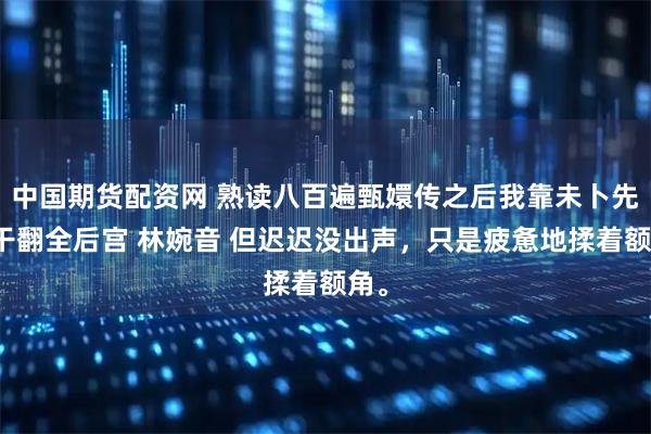 中国期货配资网 熟读八百遍甄嬛传之后我靠未卜先知干翻全后宫 林婉音 但迟迟没出声，只是疲惫地揉着额角。