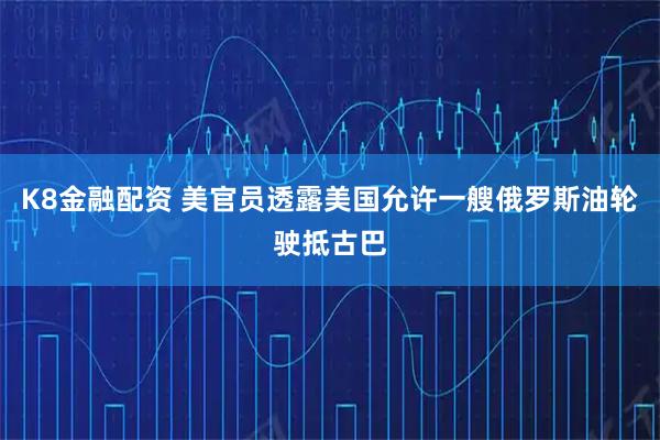 K8金融配资 美官员透露美国允许一艘俄罗斯油轮驶抵古巴