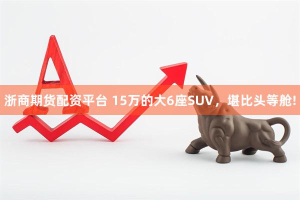浙商期货配资平台 15万的大6座SUV,堪比头等舱!