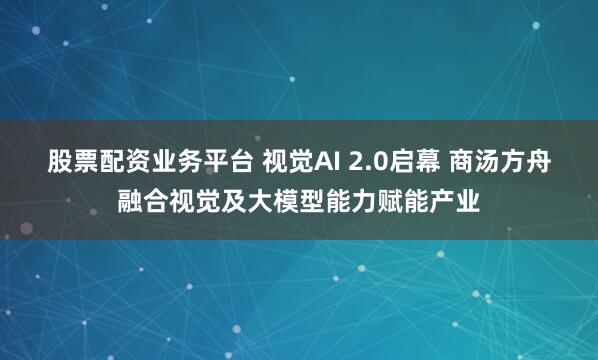 股票配资业务平台 视觉AI 2.0启幕 商汤方舟融合视觉及大模型能力赋能产业