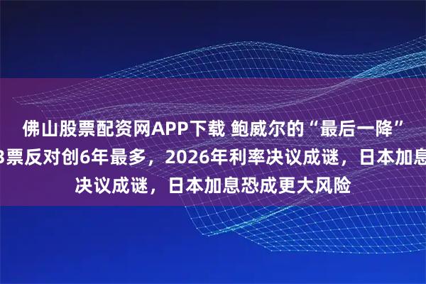 佛山股票配资网APP下载 鲍威尔的“最后一降”？美联储内部3票反对创6年最多，2026年利率决议成谜，日本加息恐成更大风险