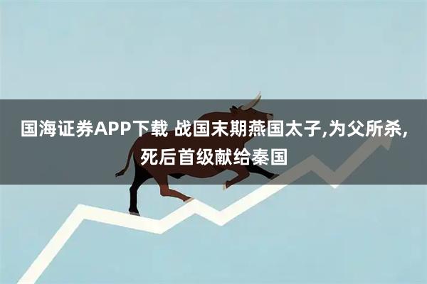 国海证券APP下载 战国末期燕国太子,为父所杀,死后首级献给秦国
