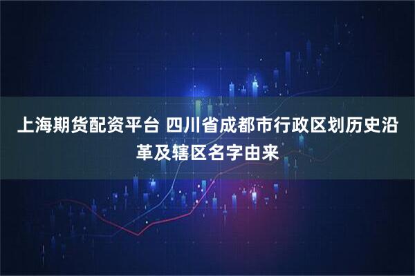 上海期货配资平台 四川省成都市行政区划历史沿革及辖区名字由来