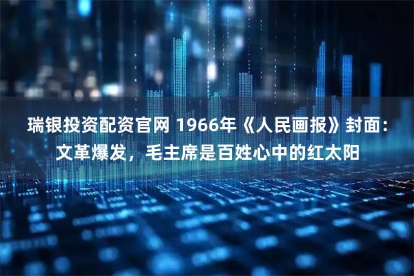 瑞银投资配资官网 1966年《人民画报》封面:文革爆发,毛主席是百姓心中的红太阳