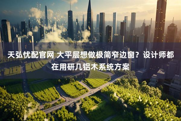天弘忧配官网 大平层想做极简窄边窗？设计师都在用研几铝木系统方案